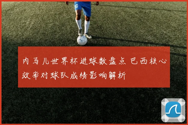 内马儿世界杯进球数盘点 巴西核心效率对球队成绩影响解析