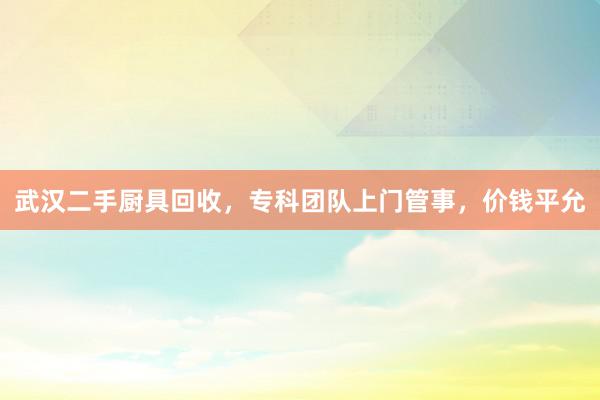 武汉二手厨具回收，专科团队上门管事，价钱平允