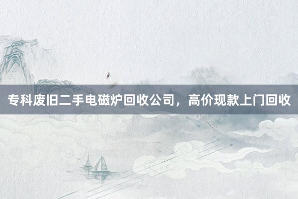 专科废旧二手电磁炉回收公司，高价现款上门回收