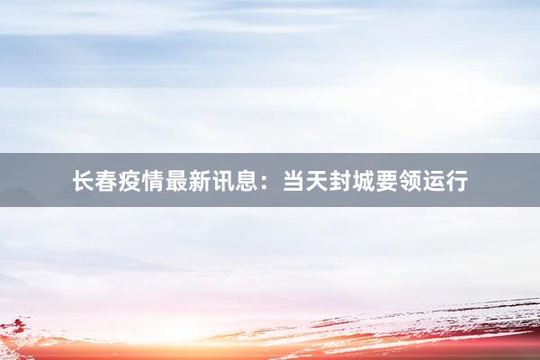 长春疫情最新讯息：当天封城要领运行