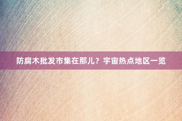 防腐木批发市集在那儿？宇宙热点地区一览