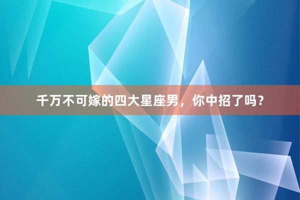 千万不可嫁的四大星座男，你中招了吗？