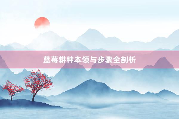 蓝莓耕种本领与步骤全剖析
