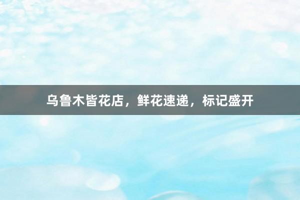 乌鲁木皆花店，鲜花速递，标记盛开