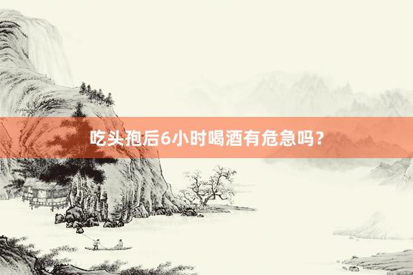 吃头孢后6小时喝酒有危急吗？