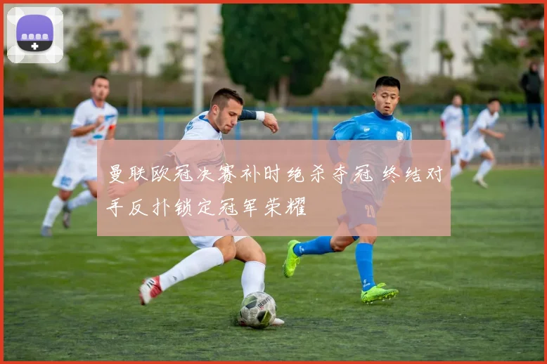 曼联欧冠决赛补时绝杀夺冠 终结对手反扑锁定冠军荣耀