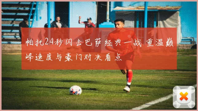 帕托24秒闪击巴萨经典一战 重温巅峰速度与豪门对决看点
