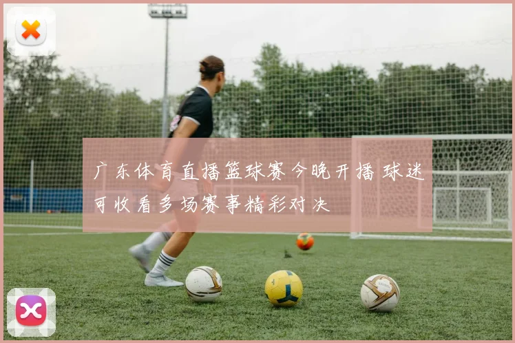 广东体育直播篮球赛今晚开播 球迷可收看多场赛事精彩对决