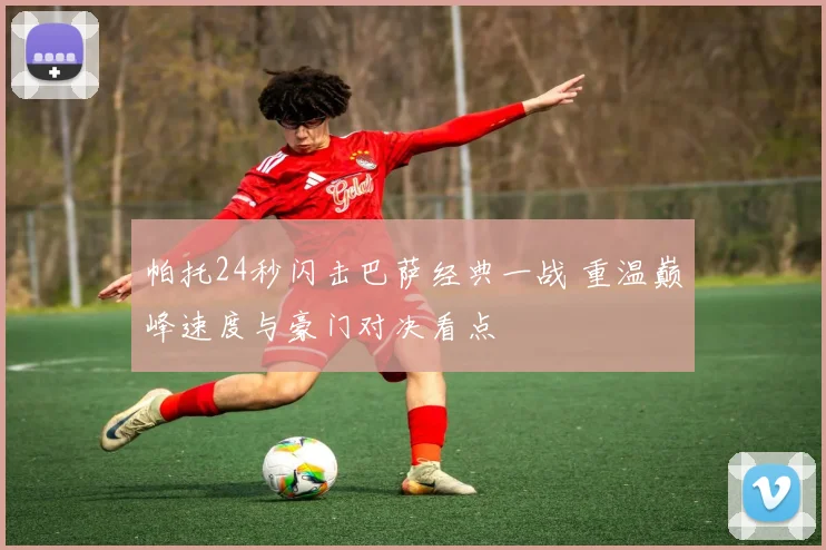 帕托24秒闪击巴萨经典一战 重温巅峰速度与豪门对决看点