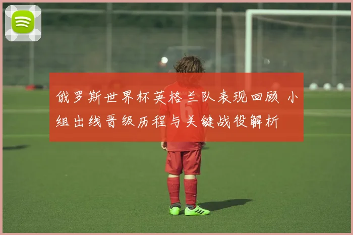 俄罗斯世界杯英格兰队表现回顾 小组出线晋级历程与关键战役解析