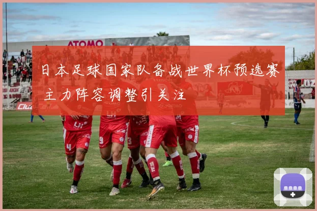 日本足球国家队备战世界杯预选赛 主力阵容调整引关注