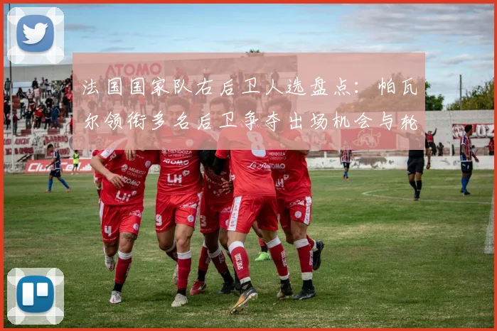 法国国家队右后卫人选盘点:帕瓦尔领衔多名后卫争夺出场机会与轮换策略