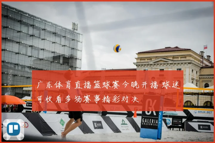 广东体育直播篮球赛今晚开播 球迷可收看多场赛事精彩对决