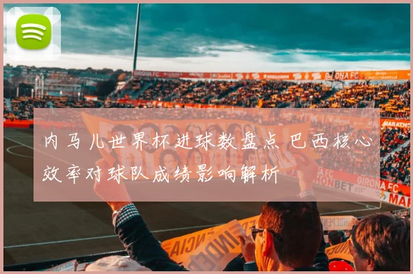 内马儿世界杯进球数盘点 巴西核心效率对球队成绩影响解析