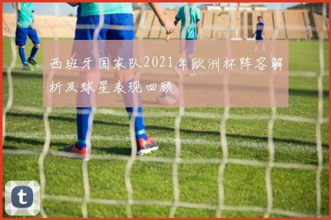 西班牙国家队2021年欧洲杯阵容解析及球星表现回顾