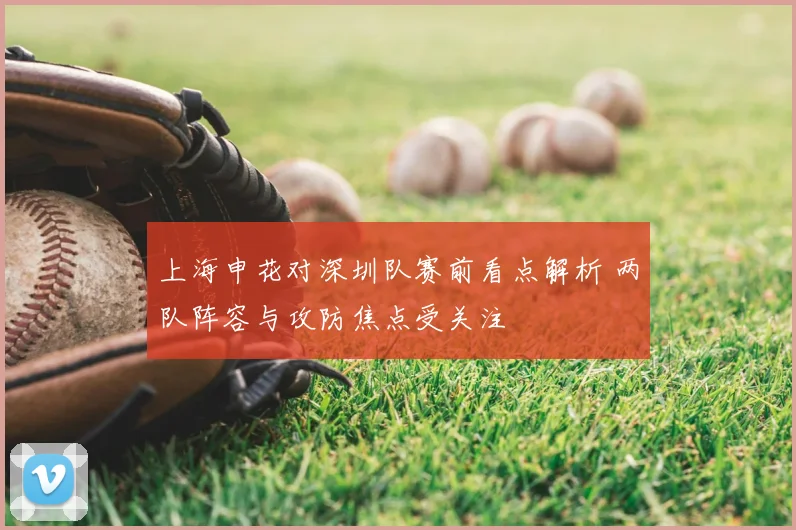 上海申花对深圳队赛前看点解析 两队阵容与攻防焦点受关注