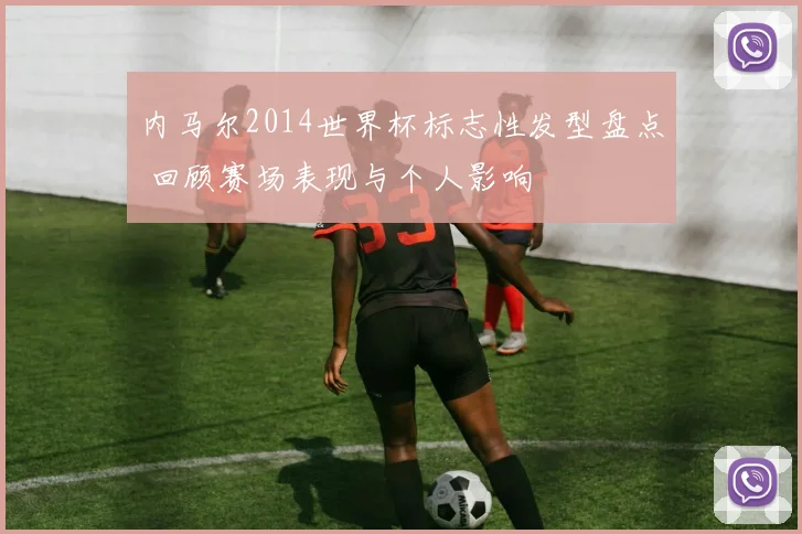 内马尔2014世界杯标志性发型盘点 回顾赛场表现与个人影响