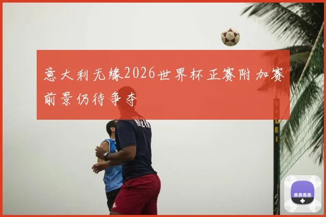 意大利无缘2026世界杯正赛附加赛前景仍待争夺